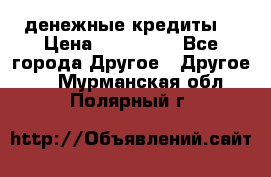 денежные кредиты! › Цена ­ 500 000 - Все города Другое » Другое   . Мурманская обл.,Полярный г.